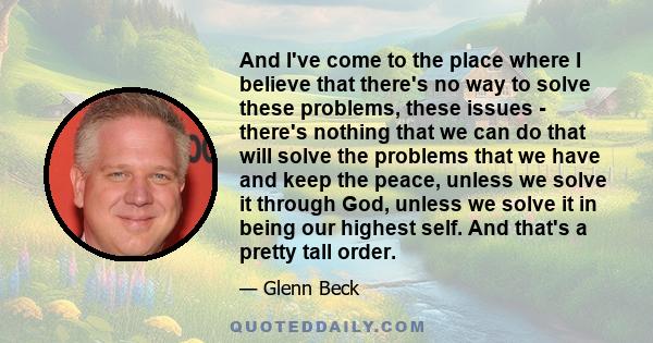 And I've come to the place where I believe that there's no way to solve these problems, these issues - there's nothing that we can do that will solve the problems that we have and keep the peace, unless we solve it