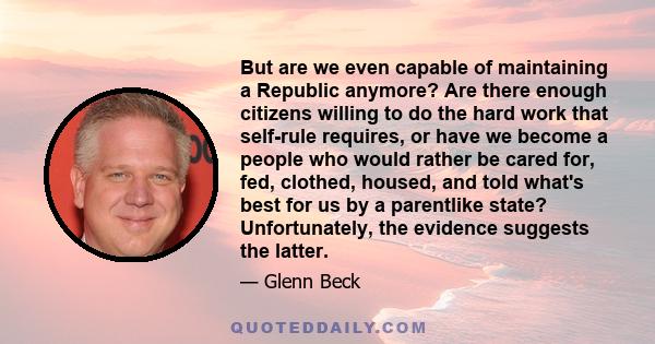 But are we even capable of maintaining a Republic anymore? Are there enough citizens willing to do the hard work that self-rule requires, or have we become a people who would rather be cared for, fed, clothed, housed,