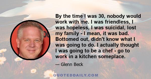 By the time I was 30, nobody would work with me. I was friendless, I was hopeless, I was suicidal, lost my family - I mean, it was bad. Bottomed out, didn't know what I was going to do. I actually thought I was going to 