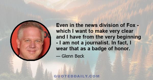 Even in the news division of Fox - which I want to make very clear and I have from the very beginning - I am not a journalist. In fact, I wear that as a badge of honor.