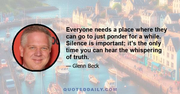 Everyone needs a place where they can go to just ponder for a while. Silence is important; it's the only time you can hear the whispering of truth.