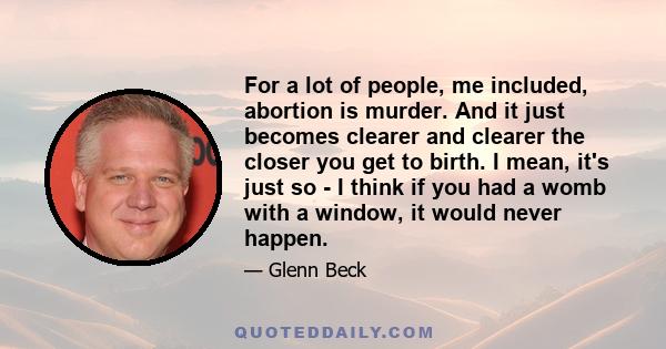 For a lot of people, me included, abortion is murder. And it just becomes clearer and clearer the closer you get to birth. I mean, it's just so - I think if you had a womb with a window, it would never happen.