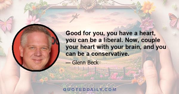 Good for you, you have a heart, you can be a liberal. Now, couple your heart with your brain, and you can be a conservative.