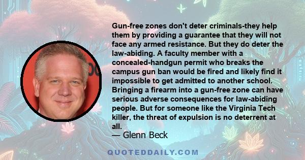 Gun-free zones don't deter criminals-they help them by providing a guarantee that they will not face any armed resistance. But they do deter the law-abiding. A faculty member with a concealed-handgun permit who breaks