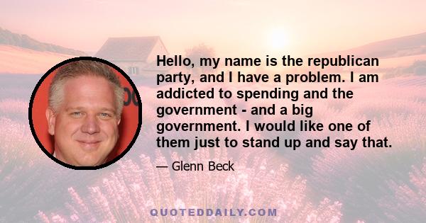 Hello, my name is the republican party, and I have a problem. I am addicted to spending and the government - and a big government. I would like one of them just to stand up and say that.