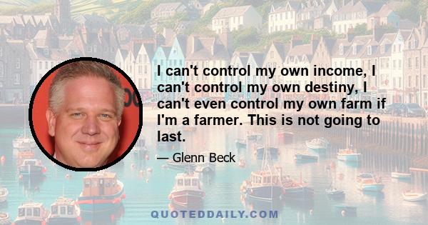 I can't control my own income, I can't control my own destiny, I can't even control my own farm if I'm a farmer. This is not going to last.