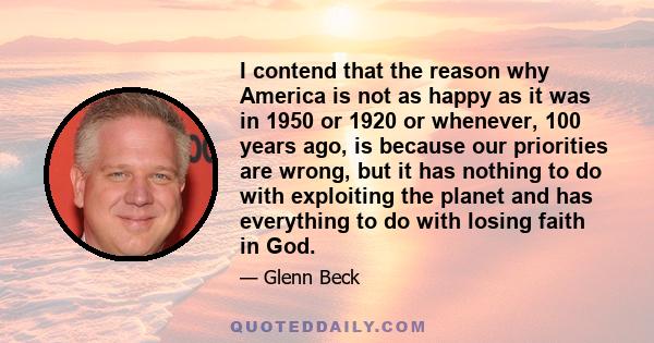 I contend that the reason why America is not as happy as it was in 1950 or 1920 or whenever, 100 years ago, is because our priorities are wrong, but it has nothing to do with exploiting the planet and has everything to