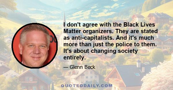 I don't agree with the Black Lives Matter organizers. They are stated as anti-capitalists. And it's much more than just the police to them. It's about changing society entirely.