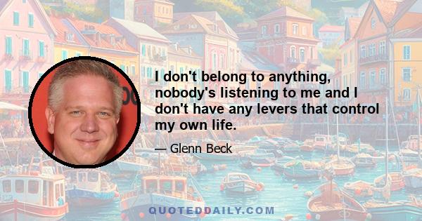 I don't belong to anything, nobody's listening to me and I don't have any levers that control my own life.