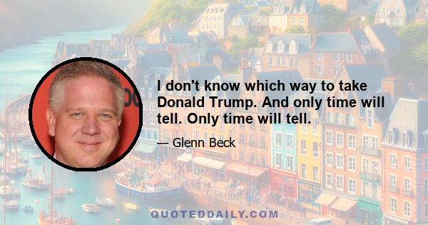 I don't know which way to take Donald Trump. And only time will tell. Only time will tell.