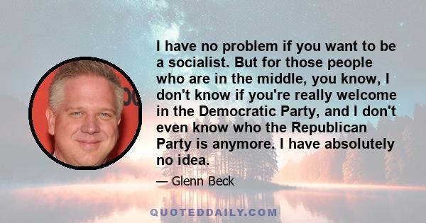 I have no problem if you want to be a socialist. But for those people who are in the middle, you know, I don't know if you're really welcome in the Democratic Party, and I don't even know who the Republican Party is