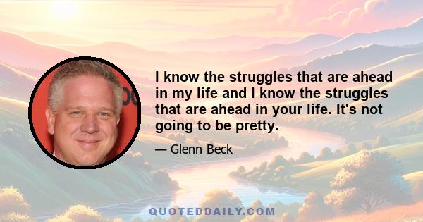 I know the struggles that are ahead in my life and I know the struggles that are ahead in your life. It's not going to be pretty.