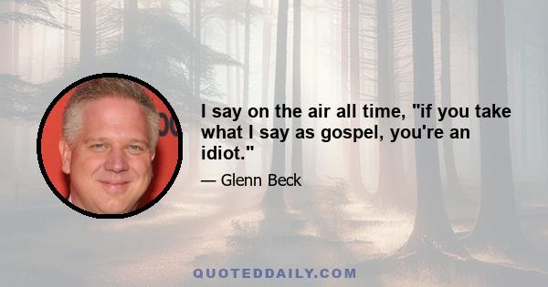 I say on the air all time, if you take what I say as gospel, you're an idiot.