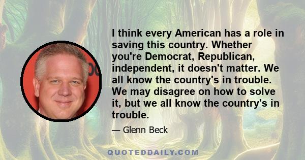 I think every American has a role in saving this country. Whether you're Democrat, Republican, independent, it doesn't matter. We all know the country's in trouble. We may disagree on how to solve it, but we all know