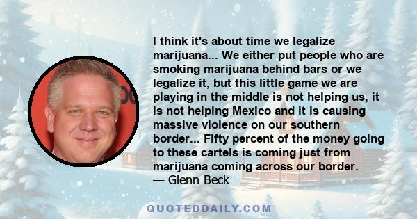 I think it's about time we legalize marijuana... We either put people who are smoking marijuana behind bars or we legalize it, but this little game we are playing in the middle is not helping us, it is not helping