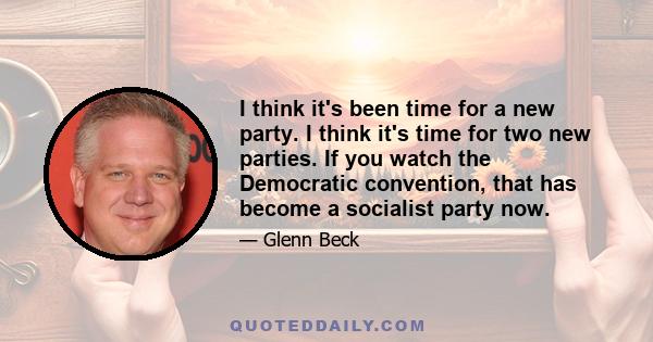 I think it's been time for a new party. I think it's time for two new parties. If you watch the Democratic convention, that has become a socialist party now.