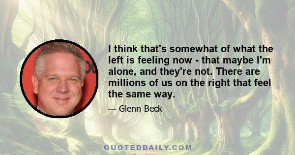 I think that's somewhat of what the left is feeling now - that maybe I'm alone, and they're not. There are millions of us on the right that feel the same way.