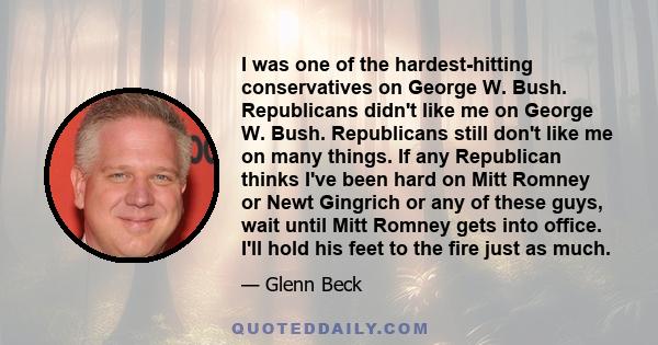 I was one of the hardest-hitting conservatives on George W. Bush. Republicans didn't like me on George W. Bush. Republicans still don't like me on many things. If any Republican thinks I've been hard on Mitt Romney or