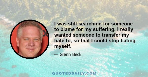 I was still searching for someone to blame for my suffering. I really wanted someone to transfer my hate to, so that I could stop hating myself.