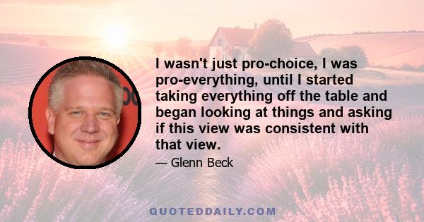 I wasn't just pro-choice, I was pro-everything, until I started taking everything off the table and began looking at things and asking if this view was consistent with that view.