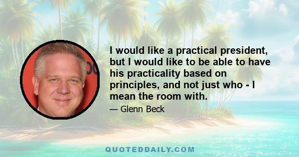 I would like a practical president, but I would like to be able to have his practicality based on principles, and not just who - I mean the room with.