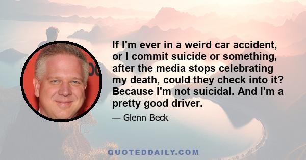 If I'm ever in a weird car accident, or I commit suicide or something, after the media stops celebrating my death, could they check into it? Because I'm not suicidal. And I'm a pretty good driver.