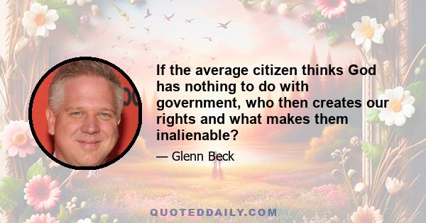 If the average citizen thinks God has nothing to do with government, who then creates our rights and what makes them inalienable?