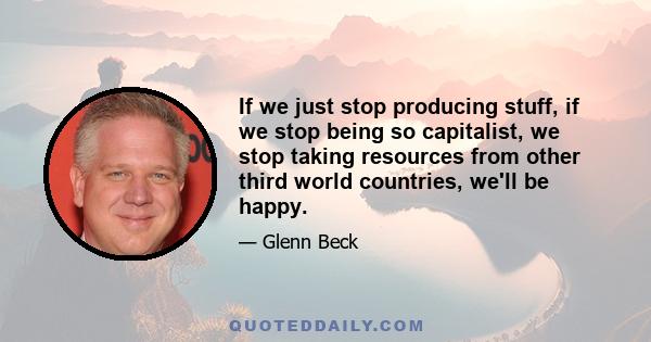 If we just stop producing stuff, if we stop being so capitalist, we stop taking resources from other third world countries, we'll be happy.