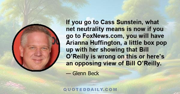 If you go to Cass Sunstein, what net neutrality means is now if you go to FoxNews.com, you will have Arianna Huffington, a little box pop up with her showing that Bill O’Reilly is wrong on this or here’s an opposing