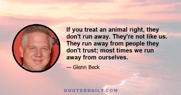 If you treat an animal right, they don't run away. They're not like us. They run away from people they don't trust; most times we run away from ourselves.