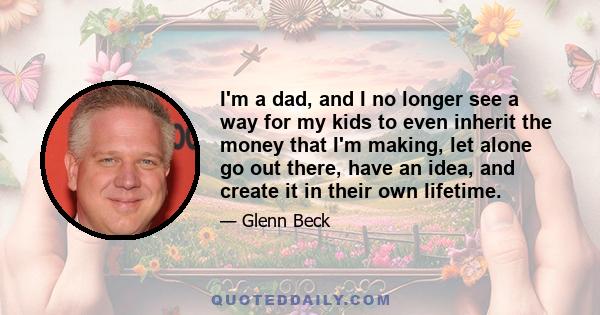 I'm a dad, and I no longer see a way for my kids to even inherit the money that I'm making, let alone go out there, have an idea, and create it in their own lifetime.