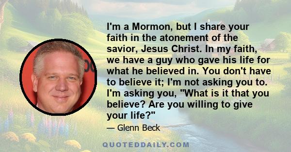 I'm a Mormon, but I share your faith in the atonement of the savior, Jesus Christ. In my faith, we have a guy who gave his life for what he believed in. You don't have to believe it; I'm not asking you to. I'm asking