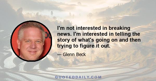 I'm not interested in breaking news. I'm interested in telling the story of what's going on and then trying to figure it out.