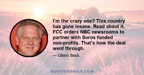 I'm the crazy one? This country has gone insane. Read about it. FCC orders NBC newsrooms to partner with Soros funded non-profits. That's how the deal went through.