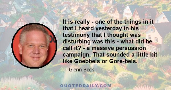 It is really - one of the things in it that I heard yesterday in his testimony that I thought was disturbing was this - what did he call it? - a massive persuasion campaign. That sounded a little bit like Goebbels or