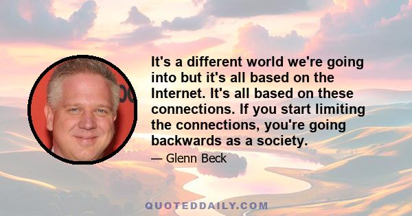 It's a different world we're going into but it's all based on the Internet. It's all based on these connections. If you start limiting the connections, you're going backwards as a society.