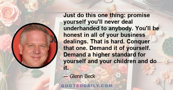 Just do this one thing: promise yourself you'll never deal underhanded to anybody. You'll be honest in all of your business dealings. That is hard. Conquer that one. Demand it of yourself. Demand a higher standard for