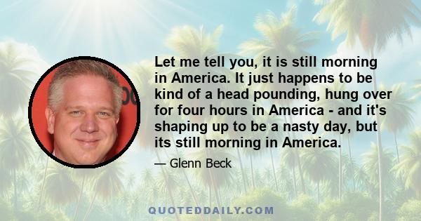 Let me tell you, it is still morning in America. It just happens to be kind of a head pounding, hung over for four hours in America - and it's shaping up to be a nasty day, but its still morning in America.