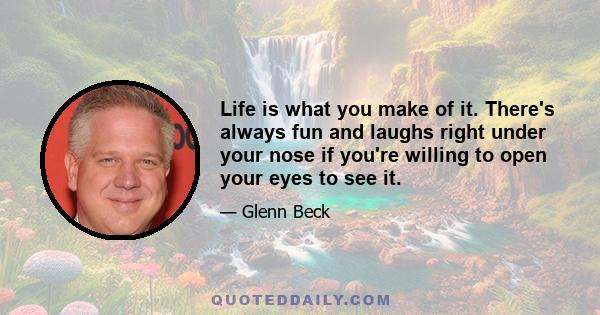 Life is what you make of it. There's always fun and laughs right under your nose if you're willing to open your eyes to see it.