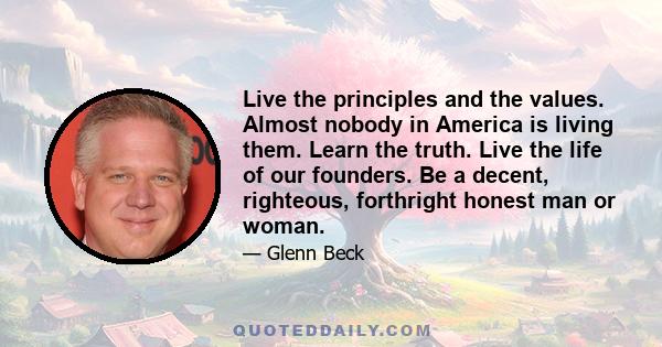 Live the principles and the values. Almost nobody in America is living them. Learn the truth. Live the life of our founders. Be a decent, righteous, forthright honest man or woman.