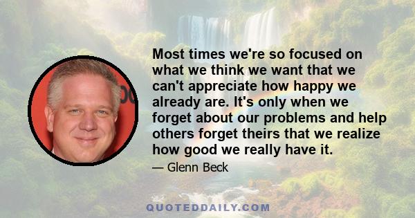 Most times we're so focused on what we think we want that we can't appreciate how happy we already are. It's only when we forget about our problems and help others forget theirs that we realize how good we really have