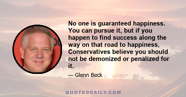 No one is guaranteed happiness. You can pursue it, but if you happen to find success along the way on that road to happiness, Conservatives believe you should not be demonized or penalized for it.