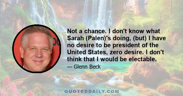 Not a chance. I don't know what Sarah (Palen)'s doing, (but) I have no desire to be president of the United States, zero desire. I don't think that I would be electable.