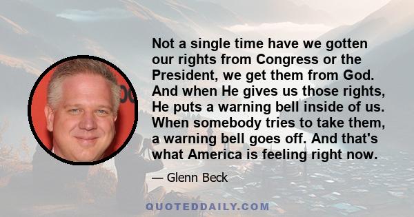 Not a single time have we gotten our rights from Congress or the President, we get them from God. And when He gives us those rights, He puts a warning bell inside of us. When somebody tries to take them, a warning bell