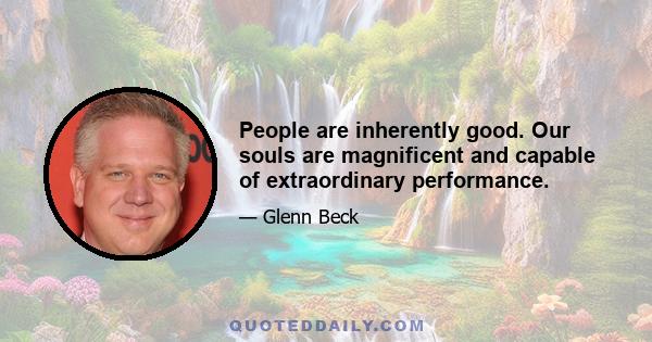 People are inherently good. Our souls are magnificent and capable of extraordinary performance.