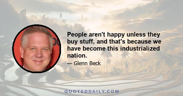 People aren't happy unless they buy stuff, and that's because we have become this industrialized nation.