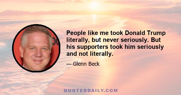 People like me took Donald Trump literally, but never seriously. But his supporters took him seriously and not literally.