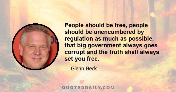 People should be free, people should be unencumbered by regulation as much as possible, that big government always goes corrupt and the truth shall always set you free.