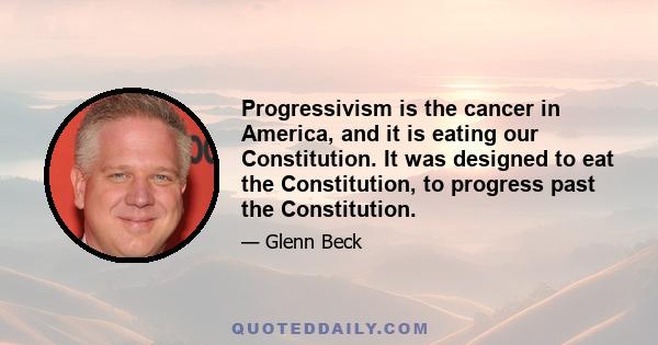 Progressivism is the cancer in America, and it is eating our Constitution. It was designed to eat the Constitution, to progress past the Constitution.