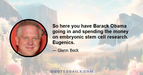 So here you have Barack Obama going in and spending the money on embryonic stem cell research. Eugenics.